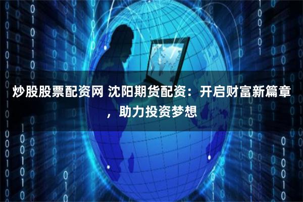 炒股股票配资网 沈阳期货配资：开启财富新篇章，助力投资梦想