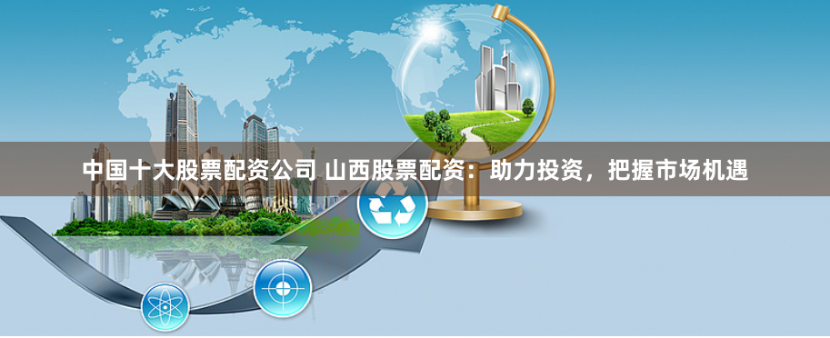 中国十大股票配资公司 山西股票配资：助力投资，把握市场机遇