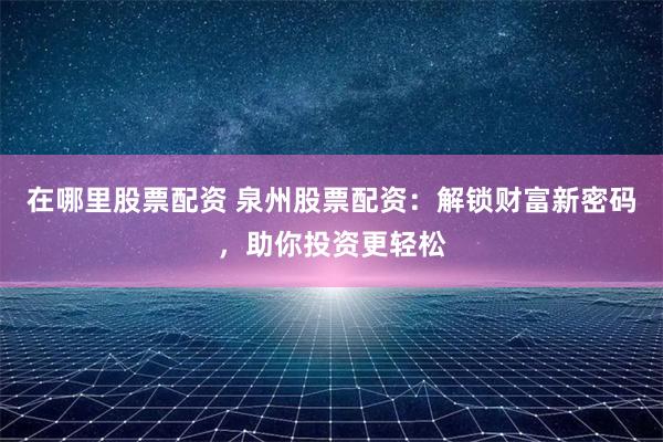 在哪里股票配资 泉州股票配资：解锁财富新密码，助你投资更轻松