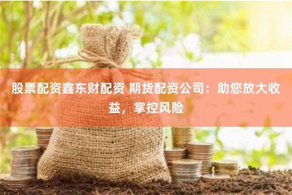 股票配资鑫东财配资 期货配资公司：助您放大收益，掌控风险