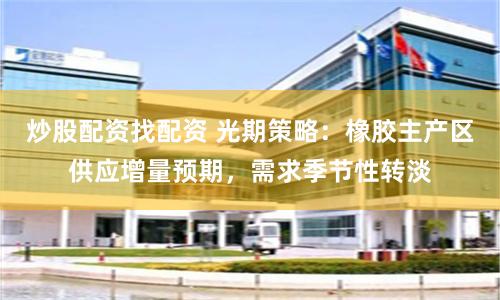 炒股配资找配资 光期策略：橡胶主产区供应增量预期，需求季节性转淡