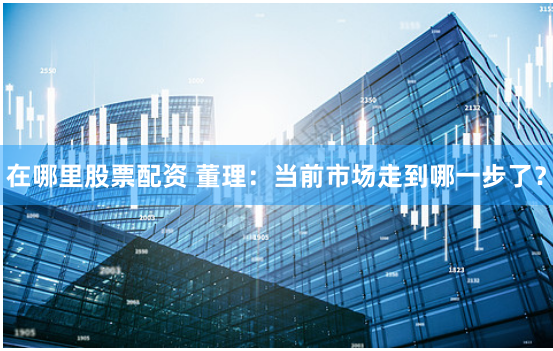 在哪里股票配资 董理：当前市场走到哪一步了？