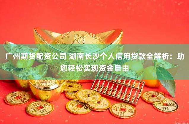 广州期货配资公司 湖南长沙个人信用贷款全解析：助您轻松实现资金自由