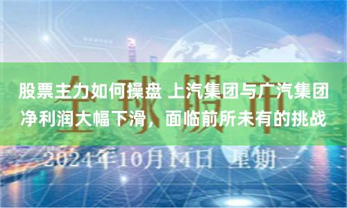 股票主力如何操盘 上汽集团与广汽集团净利润大幅下滑，面临前所未有的挑战