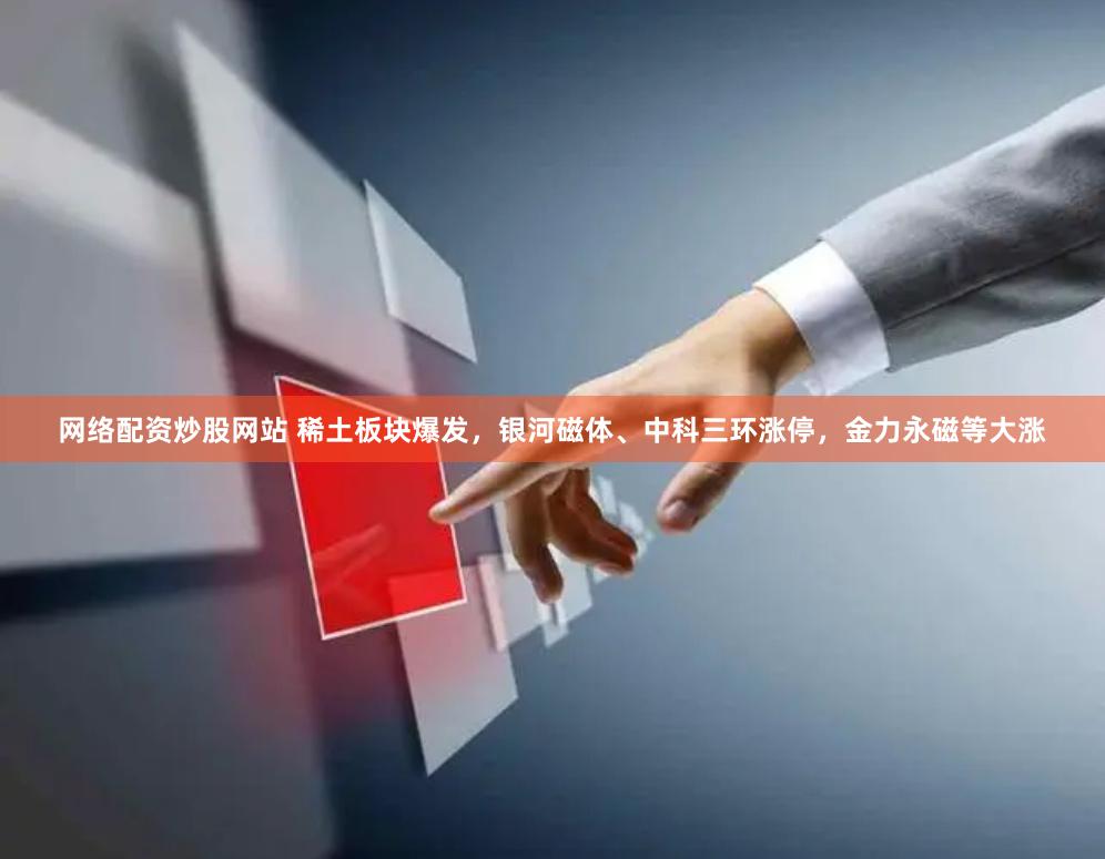 网络配资炒股网站 稀土板块爆发，银河磁体、中科三环涨停，金力永磁等大涨