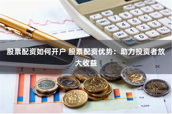 股票配资如何开户 股票配资优势：助力投资者放大收益