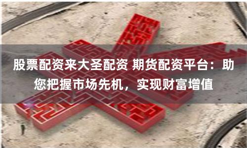 股票配资来大圣配资 期货配资平台：助您把握市场先机，实现财富增值