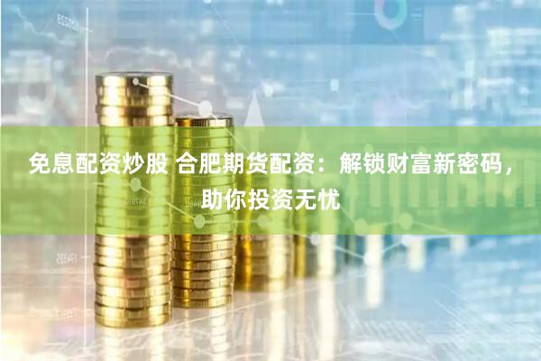 免息配资炒股 合肥期货配资：解锁财富新密码，助你投资无忧