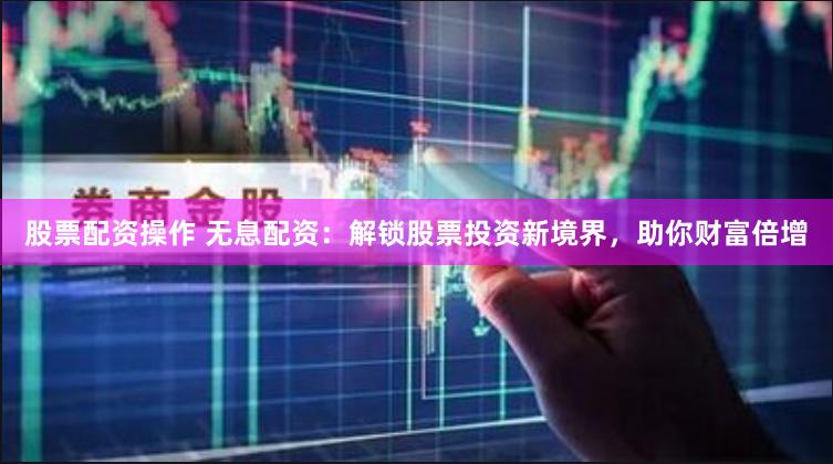 股票配资操作 无息配资：解锁股票投资新境界，助你财富倍增