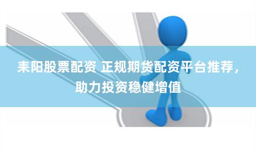 耒阳股票配资 正规期货配资平台推荐，助力投资稳健增值