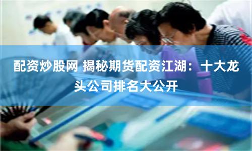 配资炒股网 揭秘期货配资江湖：十大龙头公司排名大公开