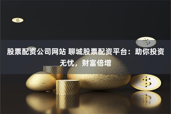 股票配资公司网站 聊城股票配资平台：助你投资无忧，财富倍增