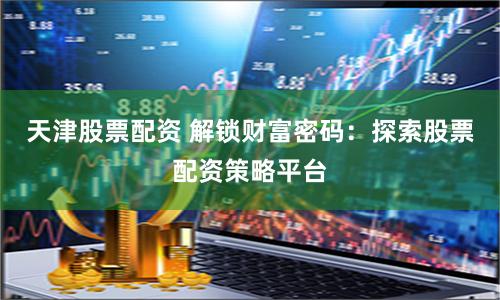 天津股票配资 解锁财富密码：探索股票配资策略平台