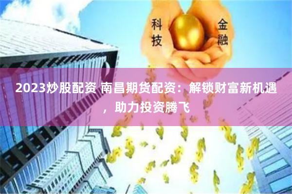 2023炒股配资 南昌期货配资：解锁财富新机遇，助力投资腾飞