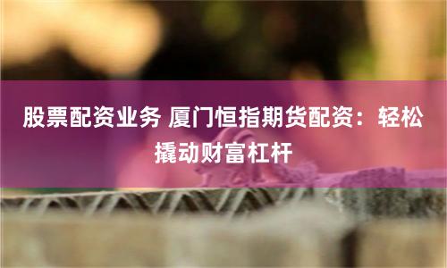 股票配资业务 厦门恒指期货配资：轻松撬动财富杠杆