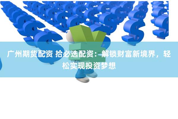 广州期货配资 拾必选配资：解锁财富新境界，轻松实现投资梦想