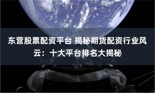 东营股票配资平台 揭秘期货配资行业风云：十大平台排名大揭秘