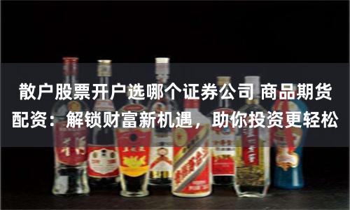 散户股票开户选哪个证券公司 商品期货配资：解锁财富新机遇，助你投资更轻松