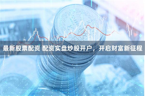 最新股票配资 配资实盘炒股开户，开启财富新征程