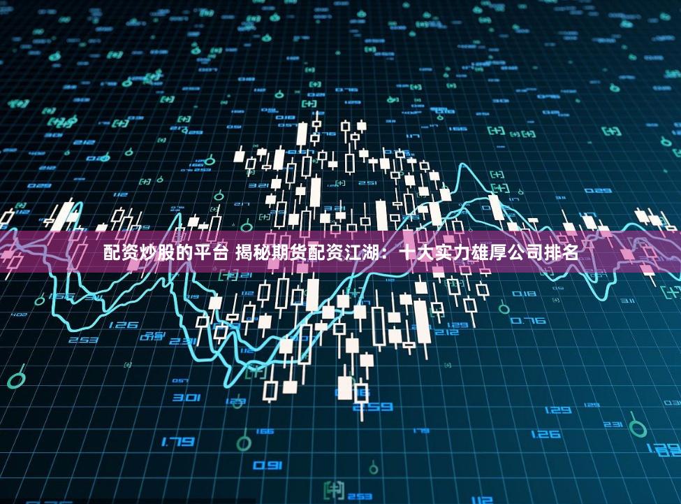 配资炒股的平台 揭秘期货配资江湖：十大实力雄厚公司排名