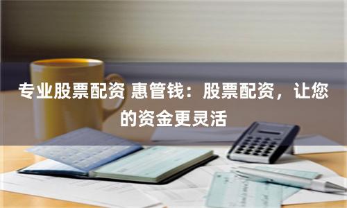 专业股票配资 惠管钱：股票配资，让您的资金更灵活