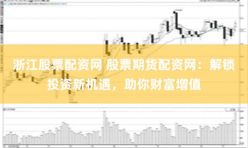 浙江股票配资网 股票期货配资网：解锁投资新机遇，助你财富增值