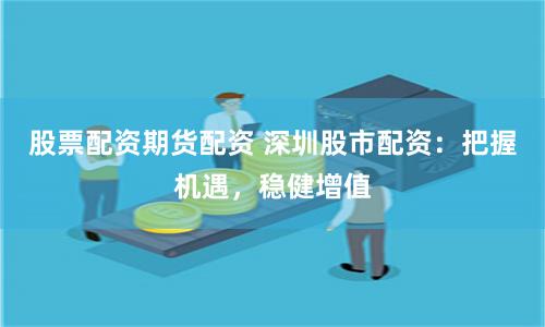 股票配资期货配资 深圳股市配资：把握机遇，稳健增值