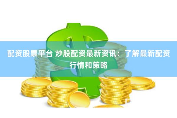 配资股票平台 炒股配资最新资讯：了解最新配资行情和策略