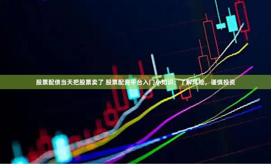 股票配债当天把股票卖了 股票配资平台入门小知识：了解风险，谨慎投资