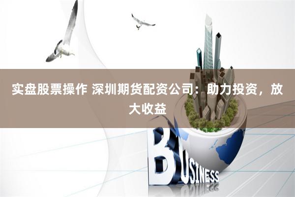 实盘股票操作 深圳期货配资公司：助力投资，放大收益