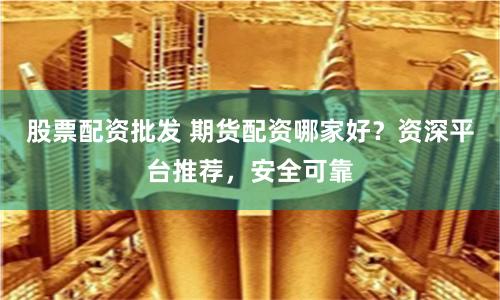 股票配资批发 期货配资哪家好？资深平台推荐，安全可靠