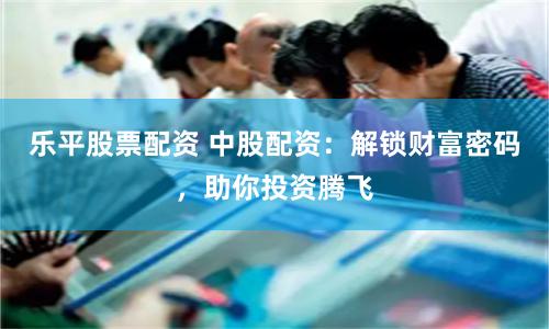 乐平股票配资 中股配资：解锁财富密码，助你投资腾飞