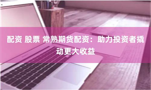 配资 股票 常熟期货配资：助力投资者撬动更大收益