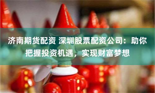 济南期货配资 深圳股票配资公司：助你把握投资机遇，实现财富梦想