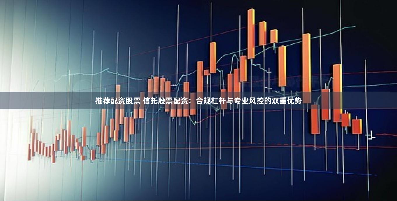 推荐配资股票 信托股票配资:合规杠杆与专业风控的双重优势