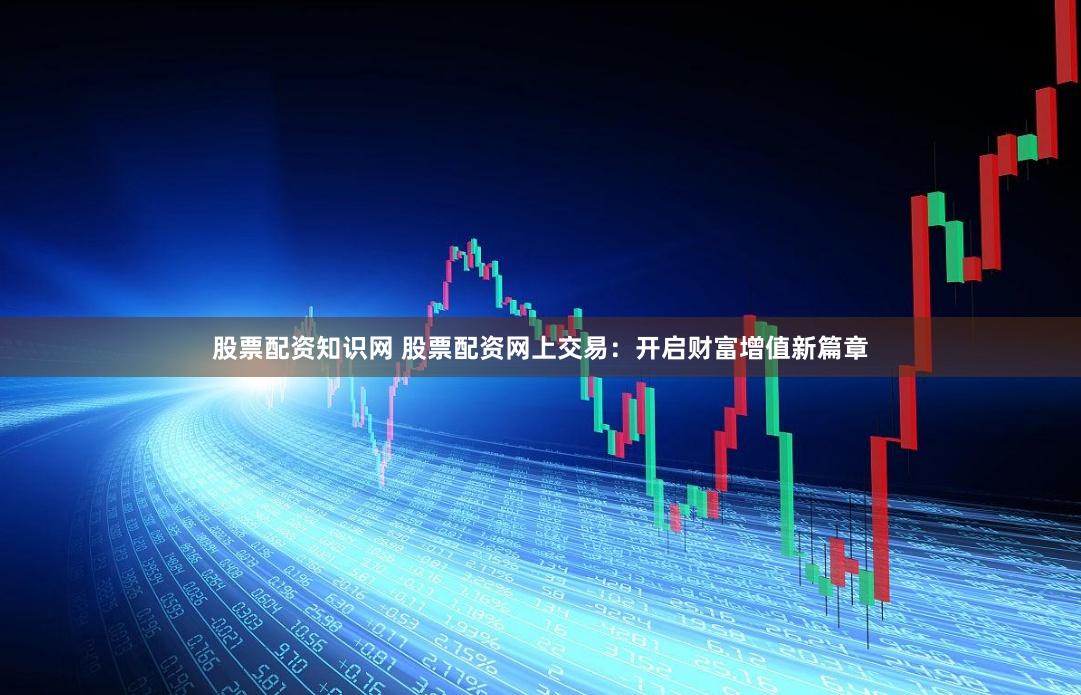 股票配资知识网 股票配资网上交易：开启财富增值新篇章