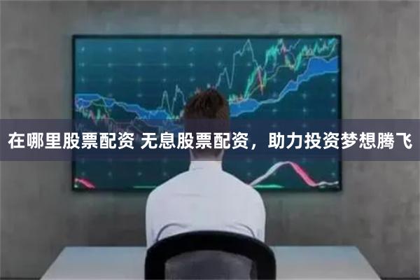 在哪里股票配资 无息股票配资，助力投资梦想腾飞