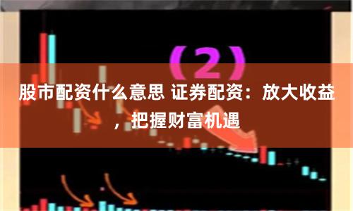 股市配资什么意思 证券配资：放大收益，把握财富机遇