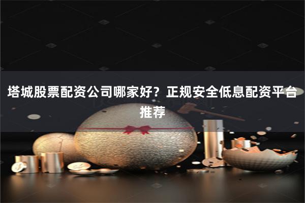 塔城股票配资公司哪家好？正规安全低息配资平台推荐