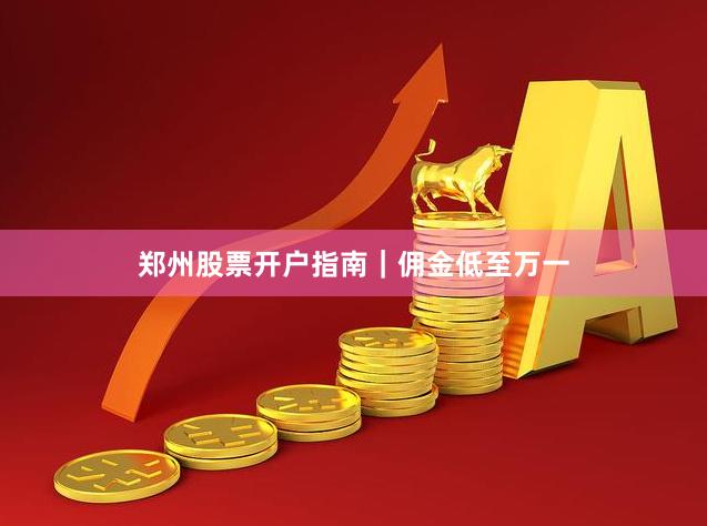 郑州股票开户指南｜佣金低至万一